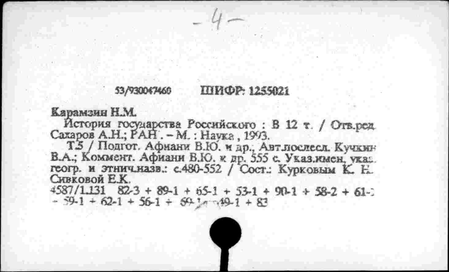 ﻿53/93ОМ7Ч60 ШИФР: 1255021
Карамзин Н.М.
История государства Российского : В 12 г/ Отв.псд. Сахаров АЛ.; РАН . - М.; Наука, 1993.
ТЗ / Подгот. Афиани В.Ю. и др., Автлослесл. Кучкин В.А.; Коммент. Афиани В.Ю. к др. 555 с. Указ.имен. указ, геогр. и этничназв.: с.480-552 / Состс Курковым К. Н. Сивковой ЕХ
4587/1Л31 82-3 + 89-1 + 65-1 * 53-1 ♦ 90-1 + 58-2 + 61-2 - 59-1 62-1 + 56-1 -г 5е- ’ » -49-1 + 83